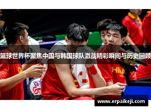 篮球世界杯聚焦中国与韩国球队激战精彩瞬间与历史回顾