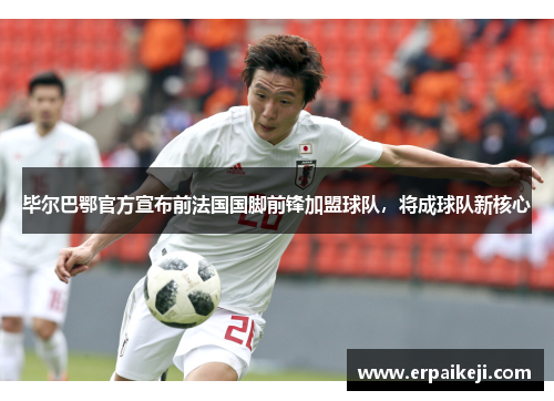 毕尔巴鄂官方宣布前法国国脚前锋加盟球队，将成球队新核心