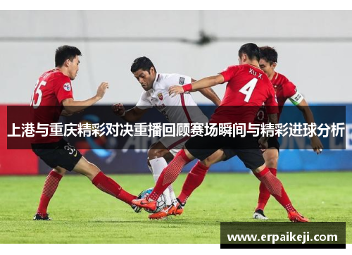 上港与重庆精彩对决重播回顾赛场瞬间与精彩进球分析
